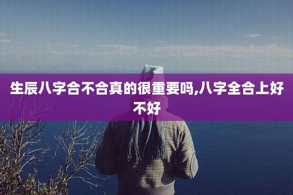 生辰八字合不合真的很重要吗,八字全合上好不好
