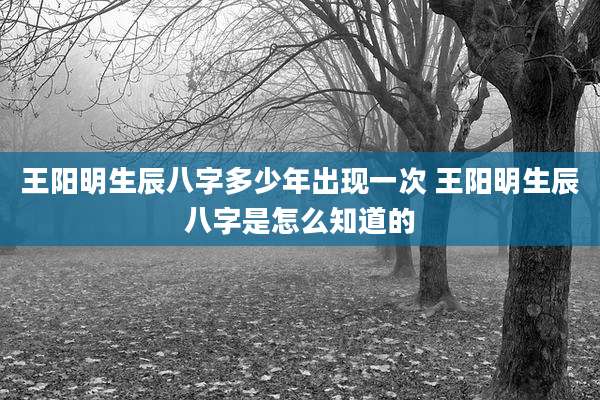 王阳明生辰八字多少年出现一次 王阳明生辰八字是怎么知道的