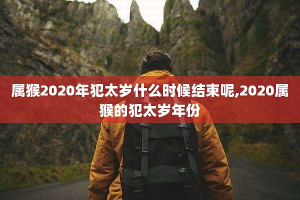 属猴2020年犯太岁什么时候结束呢,2020属猴的犯太岁年份