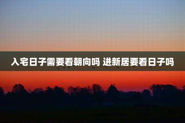 入宅日子需要看朝向吗 进新居要看日子吗