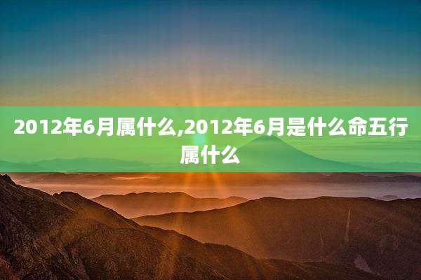 2012年6月属什么,2012年6月是什么命五行属什么
