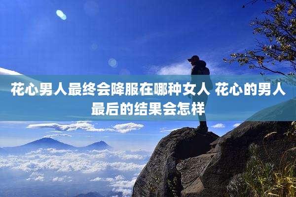 花心男人最终会降服在哪种女人 花心的男人最后的结果会怎样