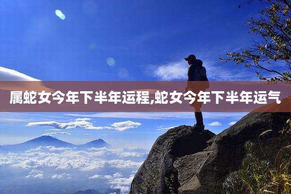 属蛇女今年下半年运程,蛇女今年下半年运气