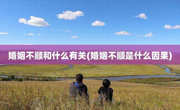 婚姻不顺和什么有关(婚姻不顺是什么因果)