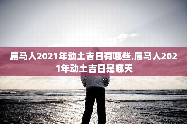 属马人2021年动土吉日有哪些,属马人2021年动土吉日是哪天