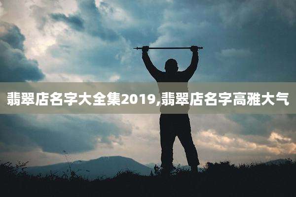 翡翠店名字大全集2019,翡翠店名字高雅大气
