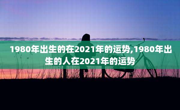 1980年出生的在2021年的运势,1980年出生的人在2021年的运势