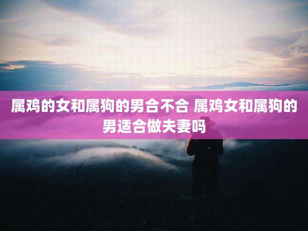 属鸡的女和属狗的男合不合 属鸡女和属狗的男适合做夫妻吗