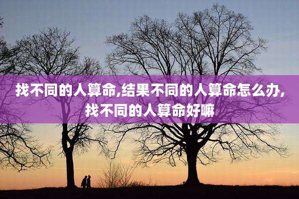 找不同的人算命,结果不同的人算命怎么办,找不同的人算命好嘛
