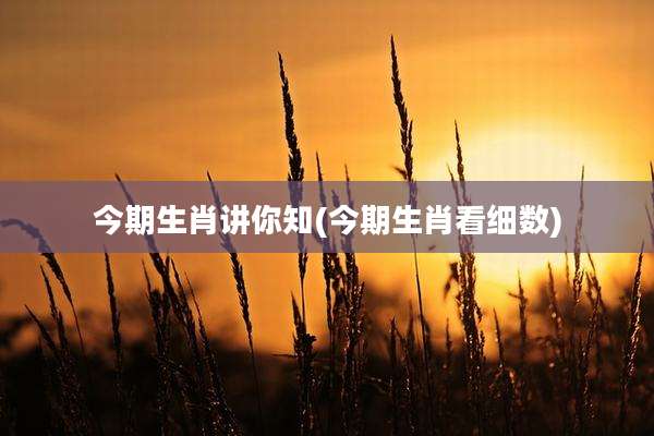 今期生肖讲你知(今期生肖看细数)