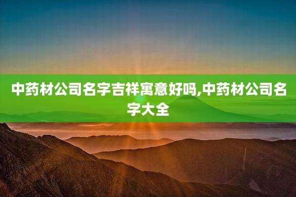 中药材公司名字吉祥寓意好吗,中药材公司名字大全