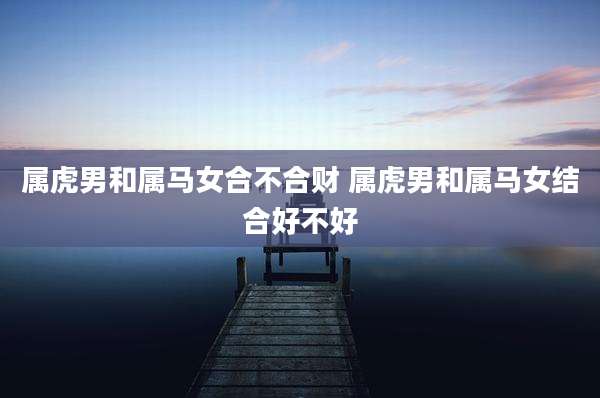 属虎男和属马女合不合财 属虎男和属马女结合好不好