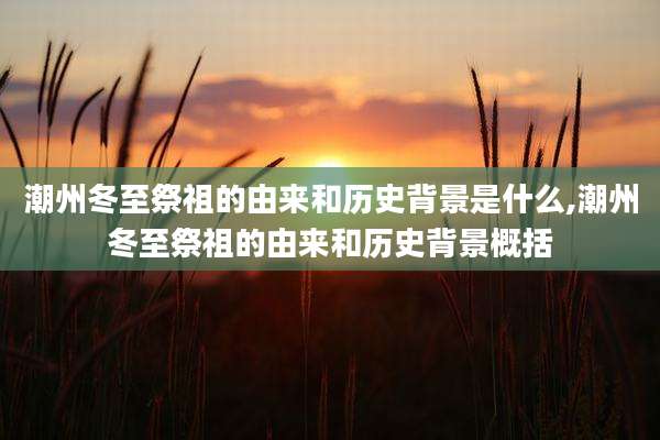 潮州冬至祭祖的由来和历史背景是什么,潮州冬至祭祖的由来和历史背景概括
