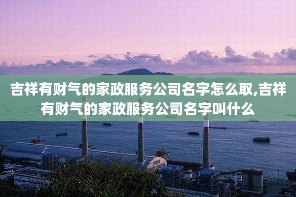 吉祥有财气的家政服务公司名字怎么取,吉祥有财气的家政服务公司名字叫什么