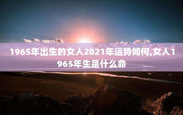 1965年出生的女人2021年运势如何,女人1965年生是什么命