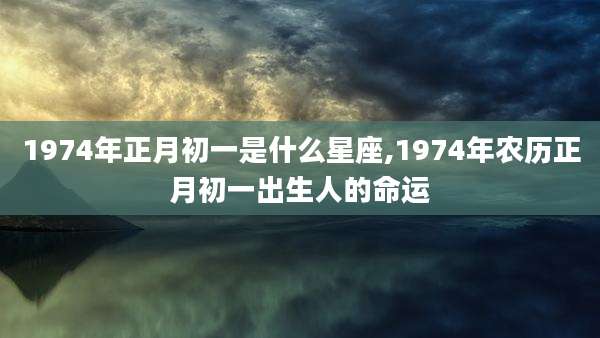 1974年正月初一是什么星座,1974年农历正月初一出生人的命运