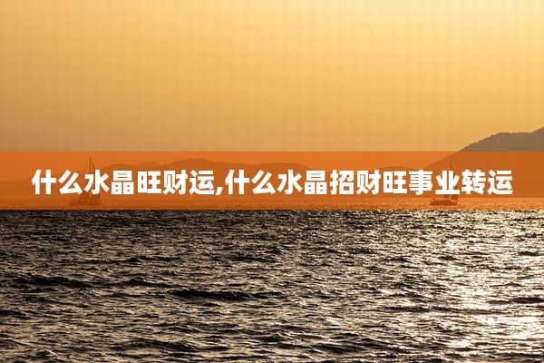 什么水晶旺财运,什么水晶招财旺事业转运