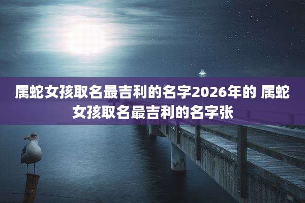 属蛇女孩取名最吉利的名字2026年的 属蛇女孩取名最吉利的名字张