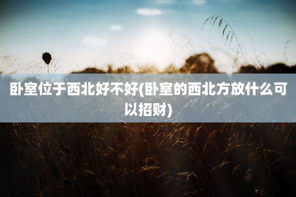 卧室位于西北好不好(卧室的西北方放什么可以招财)