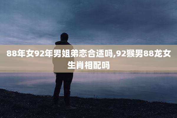 88年女92年男姐弟恋合适吗,92猴男88龙女生肖相配吗