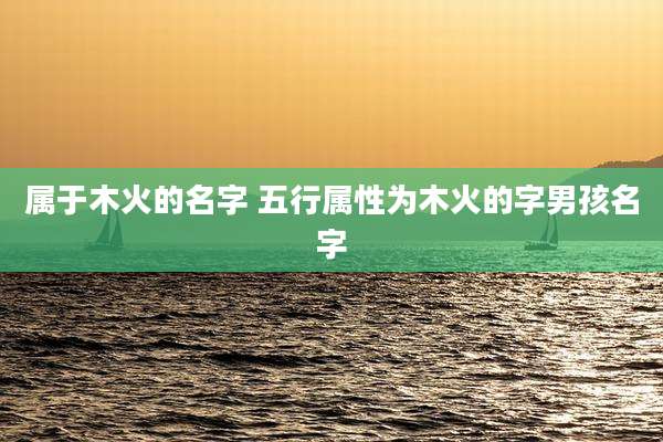 属于木火的名字 五行属性为木火的字男孩名字
