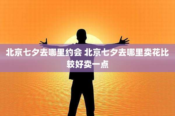 北京七夕去哪里约会 北京七夕去哪里卖花比较好卖一点
