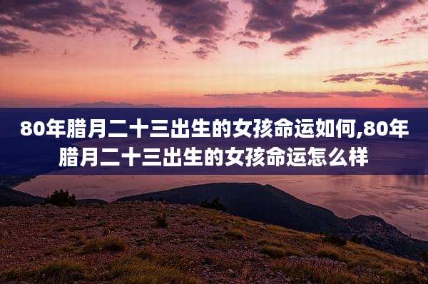 80年腊月二十三出生的女孩命运如何,80年腊月二十三出生的女孩命运怎么样
