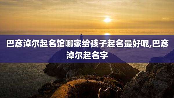 巴彦淖尔起名馆哪家给孩子起名最好呢,巴彦淖尔起名字