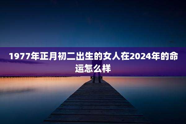1977年正月初二出生的女人在2024年的命运怎么样