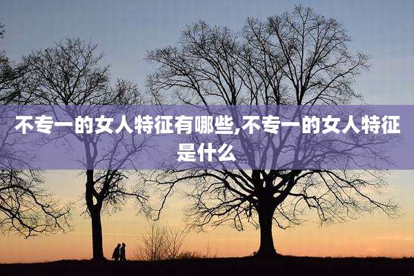 不专一的女人特征有哪些,不专一的女人特征是什么