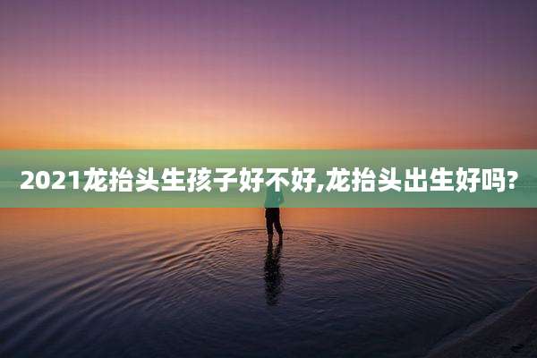 2021龙抬头生孩子好不好,龙抬头出生好吗?