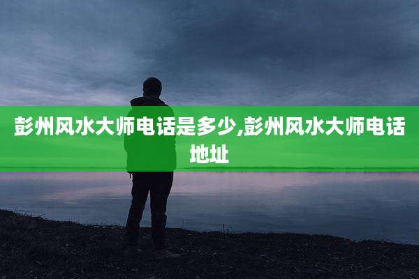 彭州风水大师电话是多少,彭州风水大师电话地址