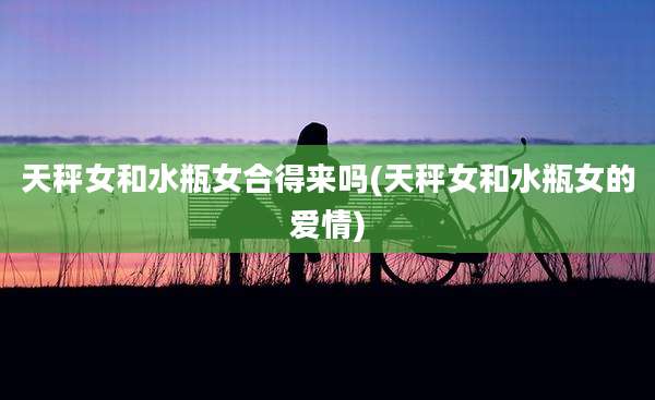 天秤女和水瓶女合得来吗(天秤女和水瓶女的爱情)