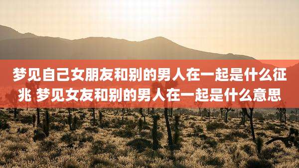 梦见自己女朋友和别的男人在一起是什么征兆 梦见女友和别的男人在一起是什么意思