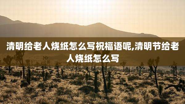 清明给老人烧纸怎么写祝福语呢,清明节给老人烧纸怎么写