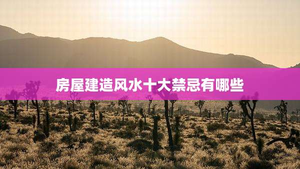 房屋建造风水十大禁忌有哪些