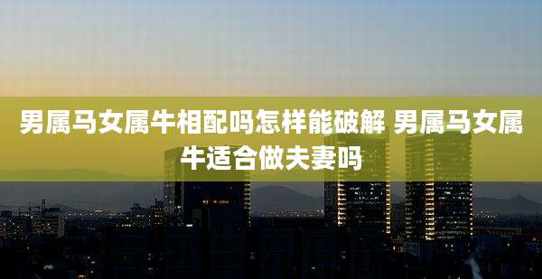 男属马女属牛相配吗怎样能破解 男属马女属牛适合做夫妻吗