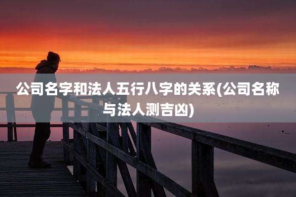 公司名字和法人五行八字的关系(公司名称与法人测吉凶)