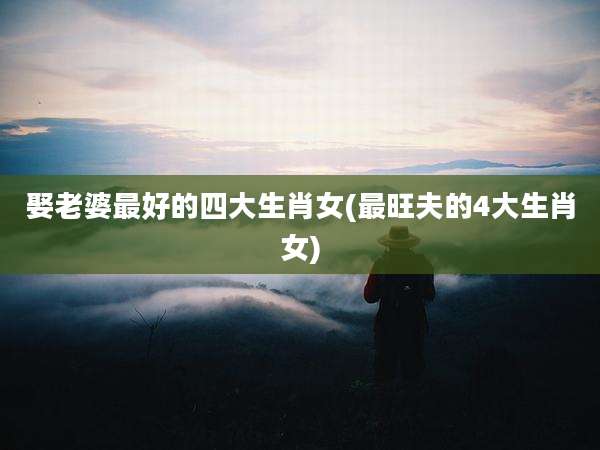 娶老婆最好的四大生肖女(最旺夫的4大生肖女)