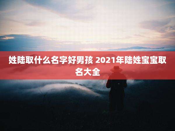 姓陆取什么名字好男孩 2021年陆姓宝宝取名大全