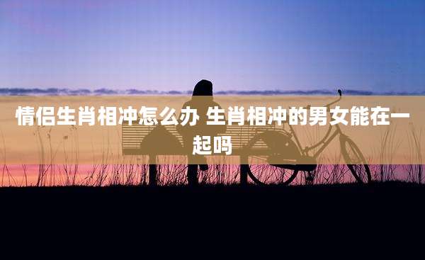 情侣生肖相冲怎么办 生肖相冲的男女能在一起吗
