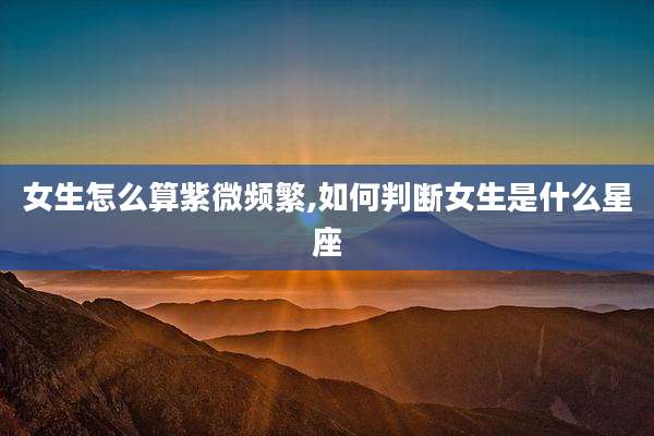 女生怎么算紫微频繁,如何判断女生是什么星座