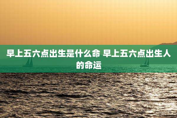 早上五六点出生是什么命 早上五六点出生人的命运