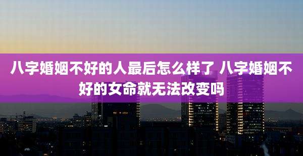 八字婚姻不好的人最后怎么样了 八字婚姻不好的女命就无法改变吗