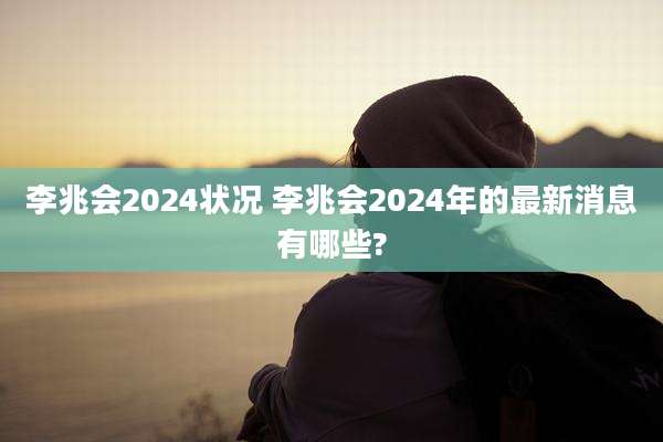 李兆会2024状况 李兆会2024年的最新消息有哪些?