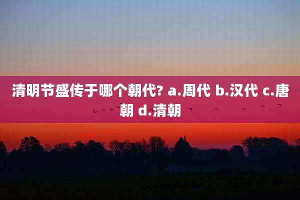 清明节盛传于哪个朝代? a.周代 b.汉代 c.唐朝 d.清朝