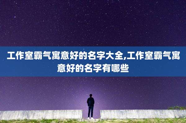 工作室霸气寓意好的名字大全,工作室霸气寓意好的名字有哪些