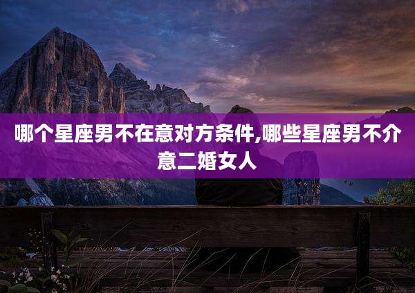 哪个星座男不在意对方条件,哪些星座男不介意二婚女人
