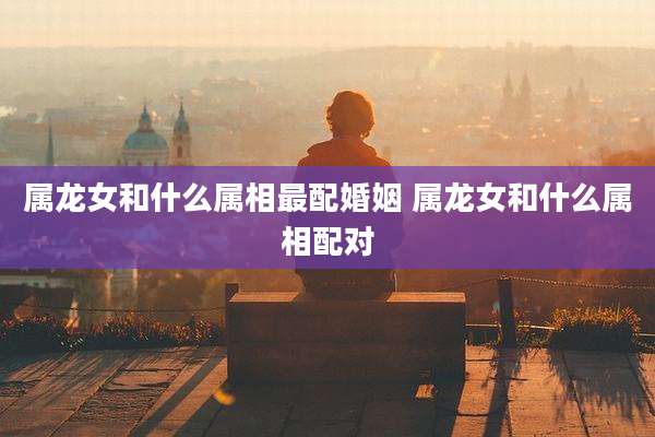 属龙女和什么属相最配婚姻 属龙女和什么属相配对