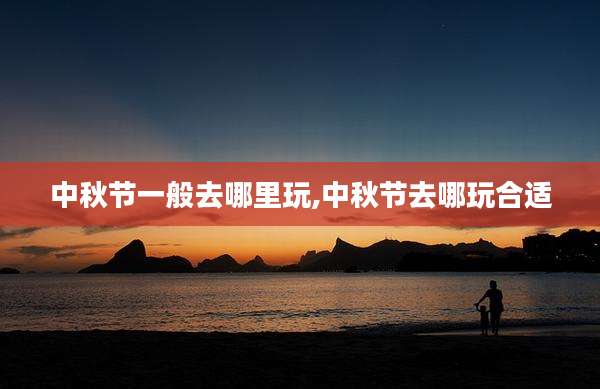 中秋节一般去哪里玩,中秋节去哪玩合适